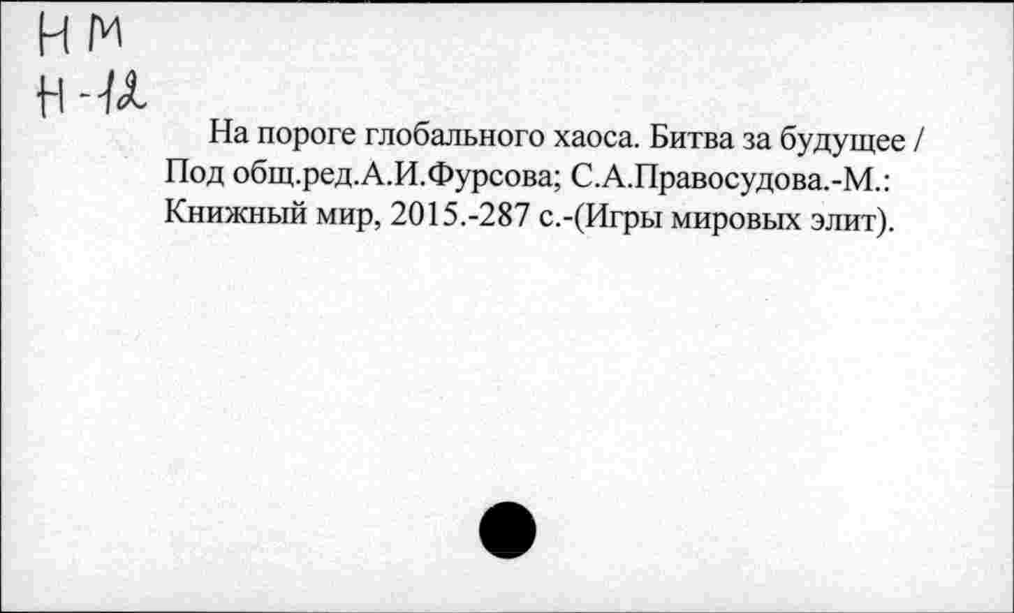 ﻿На пороге глобального хаоса. Битва за будущее / Под общ.ред.А.И.Фурсова; С.А.Правосудова.-М.: Книжный мир, 2015.-287 с.-(Игры мировых элит).